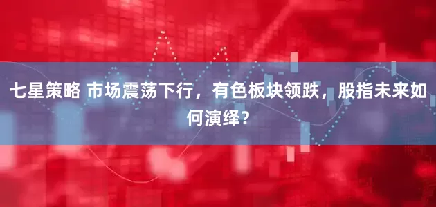 七星策略 市场震荡下行，有色板块领跌，股指未来如何演绎？