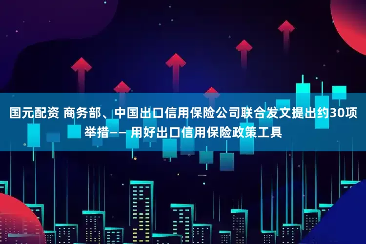国元配资 商务部、中国出口信用保险公司联合发文提出约30项举措—— 用好出口信用保险政策工具