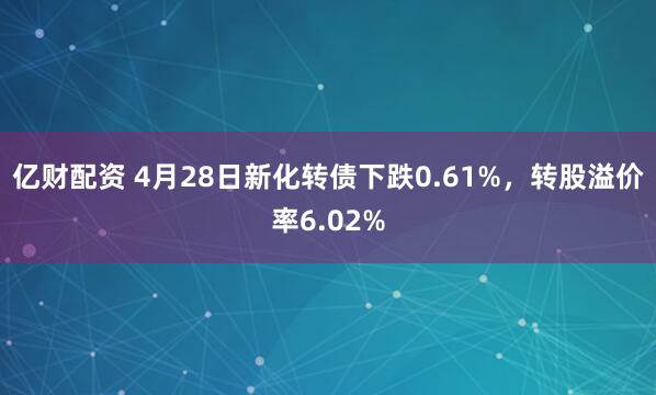 亿财配资 4月28日新化转债下跌0.61%，转股溢价率6.02%