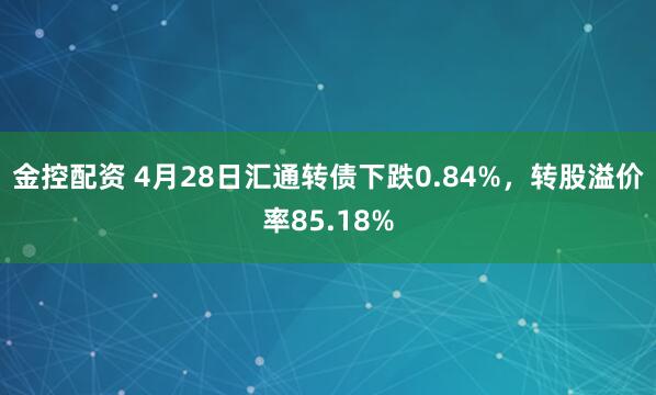 金控配资 4月28日汇通转债下跌0.84%，转股溢价率85.18%