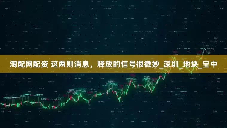 淘配网配资 这两则消息，释放的信号很微妙_深圳_地块_宝中