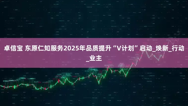 卓信宝 东原仁知服务2025年品质提升“V计划”启动_焕新_行动_业主