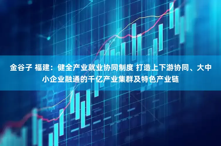 金谷子 福建：健全产业就业协同制度 打造上下游协同、大中小企业融通的千亿产业集群及特色产业链