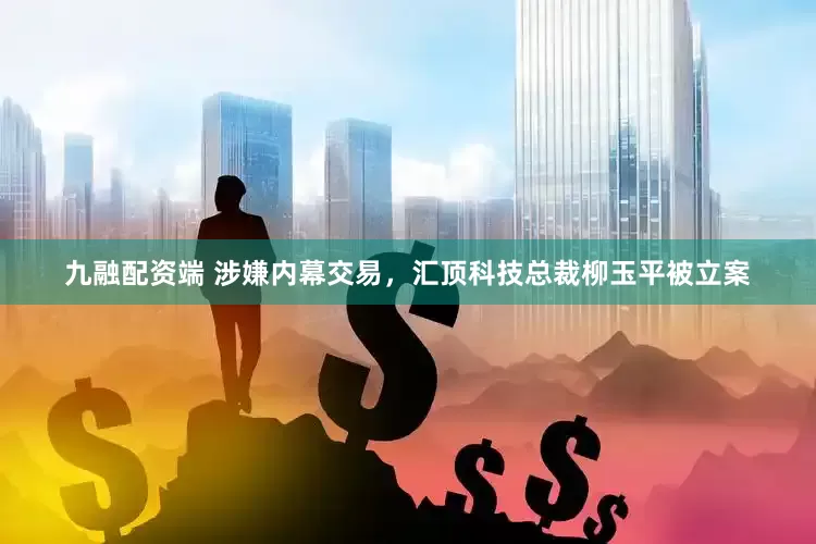 九融配资端 涉嫌内幕交易，汇顶科技总裁柳玉平被立案