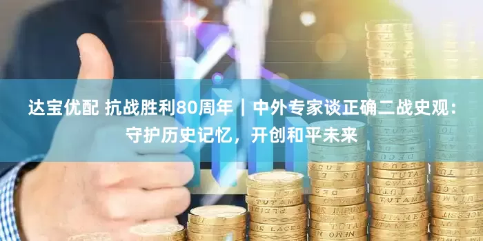 达宝优配 抗战胜利80周年｜中外专家谈正确二战史观：守护历史记忆，开创和平未来