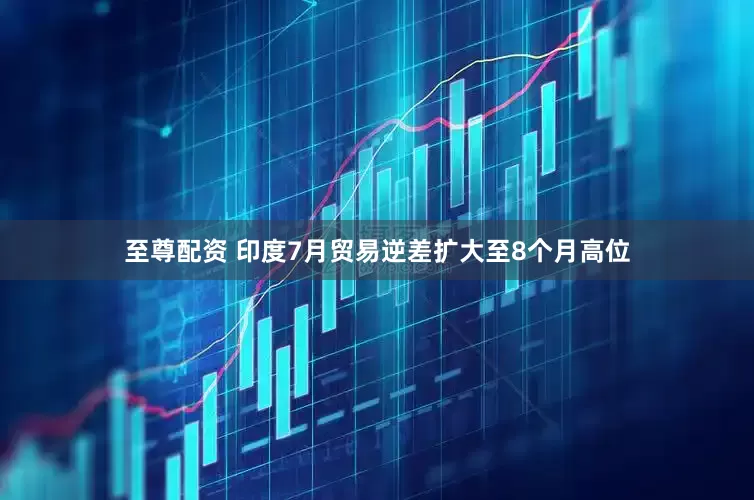 至尊配资 印度7月贸易逆差扩大至8个月高位