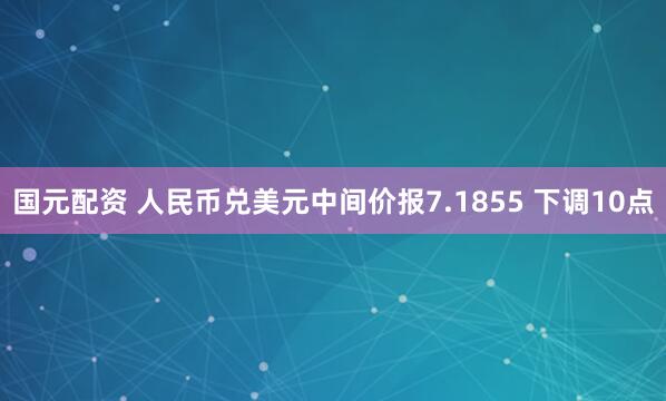 国元配资 人民币兑美元中间价报7.1855 下调10点