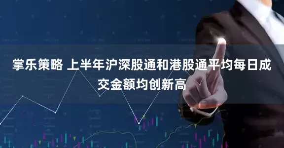 掌乐策略 上半年沪深股通和港股通平均每日成交金额均创新高