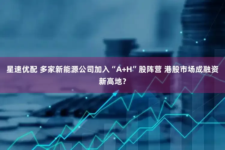 星速优配 多家新能源公司加入“A+H”股阵营 港股市场成融资新高地？