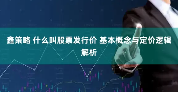 鑫策略 什么叫股票发行价 基本概念与定价逻辑解析